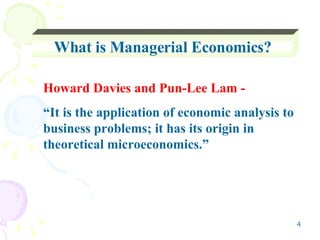 What is Managerial Economics? Howard Davies and Pun-Lee Lam -  “ It is the application of economic analysis to business problems; it has its origin in theoretical microeconomics.” 