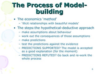 The Process of Model-building The economics ‘method’ ‘ illicit relationships with beautiful models’ The steps:the hypothetical-deductive approach make assumptions about  behaviour work out the consequences of those assumptions make predictions test the predictions against the evidence PREDICTIONS SUPPORTED? The model is accepted as a good explanation (for the moment) PREDICTIONS REFUTED? Go back and re-work the whole process 