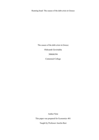 Running head: The causes of the debt crisis in Greece




       The causes of the debt crisis in Greece

               Oleksandr Zaviriukha

                    300686394

                 Centennial College




                    Author Note

    This paper was prepared for Economics 401

          Taught by Professor Aurelia Best
 