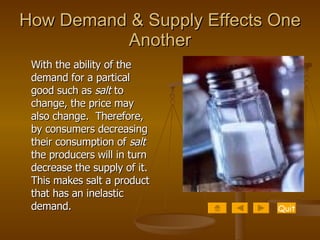 How Demand & Supply Effects One Another With the ability of the demand for a partical good such as  salt  to change, the price may also change.  Therefore, by consumers decreasing their consumption of  salt  the producers will in turn decrease the supply of it. This makes salt a product that has an inelastic demand.  Quit 