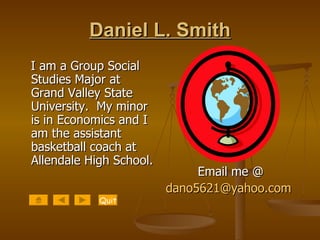 Daniel L. Smith I am a Group Social Studies Major at Grand Valley State University.  My minor is in Economics and I am the assistant basketball coach at Allendale High School.  Email me @ [email_address] Quit 