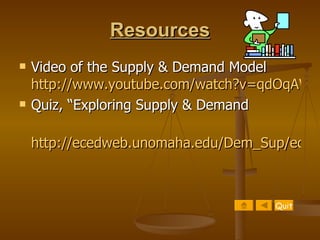 Resources Video of the Supply & Demand Model  http://www.youtube.com/watch?v=qdOqAWo8vFw Quiz, “Exploring Supply & Demand http://ecedweb.unomaha.edu/Dem_Sup/econqui2.htm Quit 