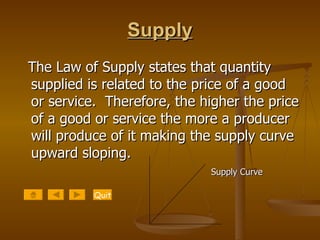 Supply The Law of Supply states that quantity supplied is related to the price of a good or service.  Therefore, the higher the price of a good or service the more a producer will produce of it making the supply curve upward sloping.  Supply Curve Quit 