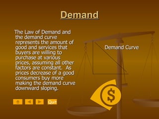 Demand The Law of Demand and the demand curve represents the amount of good and services that buyers are willing to purchase at various prices, assuming all other factors are constant.  As prices decrease of a good consumers buy more making the demand curve downward sloping.   Demand Curve Quit 