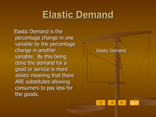 Elastic Demand Elastic Demand is the percentage change in one variable by the percentage change in another variable.  By this being done the demand for a good or service is more  elastic  meaning that there ARE substitutes allowing consumers to pay less for the goods.  Elastic Demand Quit 