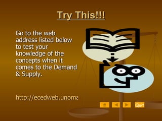 Try This!!! Go to the web address listed below to test your knowledge of the concepts when it comes to the Demand & Supply. http://ecedweb.unomaha.edu/Dem_Sup/econqui2.htm Quit 