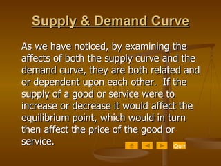 Supply & Demand Curve As we have noticed, by examining the affects of both the supply curve and the demand curve, they are both related and or dependent upon each other.  If the supply of a good or service were to increase or decrease it would affect the equilibrium point, which would in turn then affect the price of the good or service. Quit 