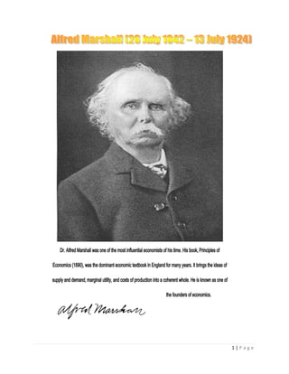 Dr. Alfred Marshall was one of the most influential economists of his time. His book, Principles of

Economics (1890), was the dominant economic textbook in England for many years. It brings the ideas of

supply and demand, marginal utility, and costs of production into a coherent whole. He is known as one of

                                                                     the founders of economics.




                                                                                                            1|Page
 