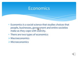 Economics


  Economics is a social science that studies choices that
  people, businesses, government and entire societies
  make as they cope with scarcity.
  There are two types of economics:
 Macroeconomics
 Microeconomics
 