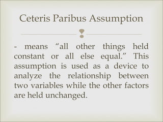 Ceteris Paribus Assumption
                 
- means “all other things held
constant or all else equal.” This
assumption is used as a device to
analyze the relationship between
two variables while the other factors
are held unchanged.
 