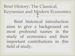 Brief History: The Classical,
Keynesian and Modern Economics
                 
      Brief historical introduction
 aims to give a background on
 most profound names in the
 study of economics and their
 important contributions in this
 field of study.
 