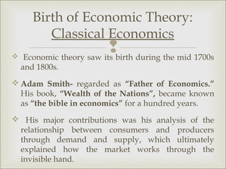 Birth of Economic Theory:
        Classical Economics
                        birth during the mid 1700s
 Economic theory saw its
  and 1800s.
 Adam Smith- regarded as “Father of Economics.”
  His book, “Wealth of the Nations”, became known
  as “the bible in economics” for a hundred years.
 His major contributions was his analysis of the
 relationship between consumers and producers
 through demand and supply, which ultimately
 explained how the market works through the
 invisible hand.
 