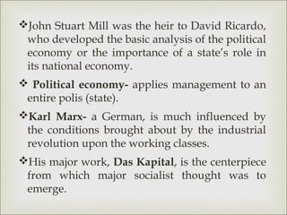 John Stuart Mill was the heir to David Ricardo,
 who developed the basic analysis of the political
 economy or the importance of a state’s role in
 its national economy.
 Political economy- applies management to an
 entire polis (state).
Karl Marx- a German, is much influenced by
 the conditions brought about by the industrial
 revolution upon the working classes.
His major work, Das Kapital, is the centerpiece
 from which major socialist thought was to
 emerge.
 