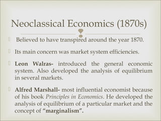 Neoclassical Economics (1870s)

                              around the year 1870.
     Believed to have transpired
 Its main concern was market system efficiencies.

 Leon Walras- introduced the general economic
  system. Also developed the analysis of equilibrium
  in several markets.
 Alfred Marshall- most influential economist because
  of his book Principles in Economics. He developed the
  analysis of equilibrium of a particular market and the
  concept of “marginalism”.
 