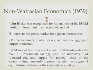Non-Walrasian Economics (1939)

                             for his analysis of the IS-LM
    John Hicks- was recognized
    model, an important macroeconomic model.
 IS- refers to the goods market for a given interest rate.

 LM- means money market for a given value of aggregate
  output or income.
 IS-LM model is a theoretical construct that integrates the
  real, IS (investment saving), and the monetary, LM
  (demand for, and supply for money), sides of the
  economy simultaneously to present a determinate general
  equilibrium position for the economy as a whole.
 