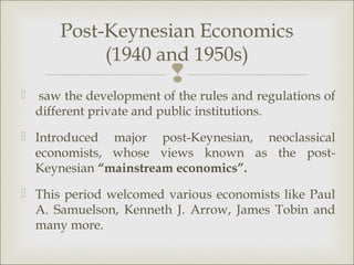 Post-Keynesian Economics
             (1940 and 1950s)
                          
   saw the development of the rules and regulations of
    different private and public institutions.
 Introduced major post-Keynesian, neoclassical
  economists, whose views known as the post-
  Keynesian “mainstream economics”.
 This period welcomed various economists like Paul
  A. Samuelson, Kenneth J. Arrow, James Tobin and
  many more.
 