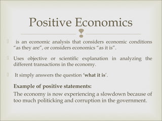 Positive Economics

                               considers economic conditions
     is an economic analysis that
    “as they are”, or considers economics “as it is”.

 Uses objective or scientific explanation in analyzing the
  different transactions in the economy.

   It simply answers the question ‘what it is’.

    Example of positive statements:
    The economy is now experiencing a slowdown because of
    too much politicking and corruption in the government.
 