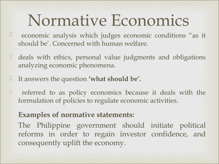 Normative Economics
    economic analysis which judges economic conditions “as it
    should be’. Concerned with human welfare.
 deals with ethics, personal value judgments and obligations
  analyzing economic phenomena.
 It answers the question ‘what should be’.

    referred to as policy economics because it deals with the
    formulation of policies to regulate economic activities.

    Examples of normative statements:
    The Philippine government should initiate political
    reforms in order to regain investor confidence, and
    consequently uplift the economy.
 