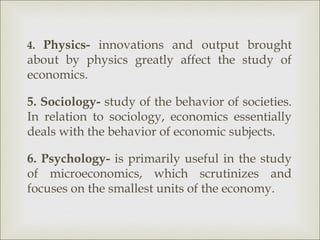 4. Physics- innovations and output brought
about by physics greatly affect the study of
economics.

5. Sociology- study of the behavior of societies.
In relation to sociology, economics essentially
deals with the behavior of economic subjects.

6. Psychology- is primarily useful in the study
of microeconomics, which scrutinizes and
focuses on the smallest units of the economy.
 