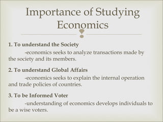 Importance of Studying
            Economics
                             
1. To understand the Society
       -economics seeks to analyze transactions made by
the society and its members.

2. To understand Global Affairs
       -economics seeks to explain the internal operation
and trade policies of countries.

3. To be Informed Voter
       -understanding of economics develops individuals to
be a wise voters.
 