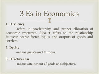 3 Es in Economics
1. Efficiency
                   
       -refers to productivity and proper allocation of
economic resources. Also it refers to the relationship
between scarce factor inputs and outputs of goods and
services.

2. Equity
       -means justice and fairness.

3. Effectiveness
       -means attainment of goals and objective.
 