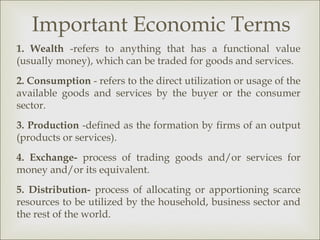Important Economic Terms
1. Wealth -refers to anything that has a functional value
(usually money), which can be traded for goods and services.
2. Consumption - refers to the direct utilization or usage of the
available goods and services by the buyer or the consumer
sector.
3. Production -defined as the formation by firms of an output
(products or services).
4. Exchange- process of trading goods and/or services for
money and/or its equivalent.
5. Distribution- process of allocating or apportioning scarce
resources to be utilized by the household, business sector and
the rest of the world.
 