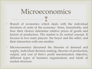 Microeconomics
                  
 Branch of economics which deals with the individual
  decisions of units of the economy- firms, households, and
  how their choices determine relative prices of goods and
  factors of production. The market is its central concept. It
  focuses in two main players- the buyer and the seller, and
  their interaction with one another.
 Microeconomics discussed the theories of demand and
  supply, individual decision making, theories of production,
  output, and cost of firm’s profit maximization objective,
  different types of business organizations and kinds of
  market structure.
 