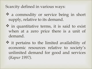 Scarcity defined in various ways:
 a commodity or service being in short
 supply, relative to its demand.
 in quantitative terms, it is said to exist
 when at a zero price there is a unit of
 demand.
 it pertains to the limited availability of
 economic resources relative to society’s
 unlimited demand for good and services
 (Kapur 1997).
 