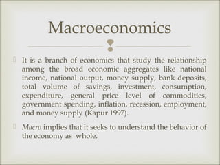 Macroeconomics
                
 It is a branch of economics that study the relationship
  among the broad economic aggregates like national
  income, national output, money supply, bank deposits,
  total volume of savings, investment, consumption,
  expenditure, general price level of commodities,
  government spending, inflation, recession, employment,
  and money supply (Kapur 1997).
 Macro implies that it seeks to understand the behavior of
  the economy as whole.
 