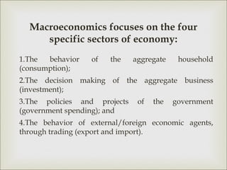 Macroeconomics focuses on the four
     specific sectors of economy:
1.The  behavior    of   the   aggregate    household
(consumption);
2.The decision making of the aggregate business
(investment);
3.The policies and projects    of   the   government
(government spending); and
4.The behavior of external/foreign economic agents,
through trading (export and import).
 