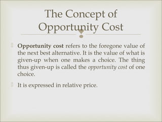 The Concept of
           Opportunity Cost
                           
 Opportunity cost refers to the foregone value of
  the next best alternative. It is the value of what is
  given-up when one makes a choice. The thing
  thus given-up is called the opportunity cost of one
  choice.
 It is expressed in relative price.
 