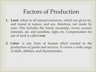 Factors of Production
1. Land- refers to all natural resources, which are given by,
   and found in nature, and are, therefore, not made by
   man. This includes the forest, mountain, rivers, oceans,
   minerals, air, and sunshine, light, etc. Compensation for
   use of land is called rent.

2. Labor- is any form of human effort exerted in the
   production of goods and services. It covers a wide range
   of skills, abilities, and characteristics.
 