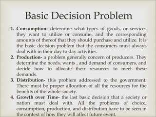 Basic Decision Problem
1. Consumption- determine what types of goods, or services
   they want to utilize or consume, and the corresponding
   amounts of thereof that they should purchase and utilize. It is
   the basic decision problem that the consumers must always
   deal with in their day to day activities.
2. Production- a problem generally concern of producers. They
   determine the needs, wants , and demand of consumers, and
   decide how to allocate their resources to meet these
   demands.
3. Distribution- this problem addressed to the government.
   There must be proper allocation of all the resources for the
   benefits of the whole society.
4. Growth over Time- the last basic decision that a society or
   nation must deal with. All the problems of choice,
   consumption, production, and distribution have to be seen in
   the context of how they will affect future event.
 