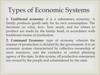 Types of Economic Systems
1. Traditional economy- it is a subsistence economy. A
family produces goods only for its own consumption. The
decisions on what, how, how much, and for whom to
produce are made by the family head, in accordance with
traditional means of production.
2. Command Economy- type of economy wherein the
manner of production is dictated by the government. It is an
economic system characterized by collective ownership of
most resources, and the existence of central planning
agency of the state. In this system, all productive enterprises
are owned by the people and administered by the state.
 
