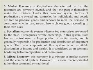 3. Market Economy or Capitalism- characterized by that the
resources are privately owned, and that the people themselves
make the decisions. Under this economic system, factors of
production are owned and controlled by individuals, and people
are free to produce goods and services to meet the demand of
consumers who, in turn, are also free to choose goods according to
their own likes.
4. Socialism- economic system wherein key enterprises are owned
by the state. It recognizes private ownership. In this system, state
has no control over a large portion of capital assets, and is
generally responsible for production and distribution of important
goods. The main emphasis of this system is on equitable
distribution of income and wealth. It is considered as an economy
bordering between capitalism and communism.
5. Mixed Economy- this economy is a mixture of market system
and the command system. However, it is more market-oriented
rather than command or traditional.
 