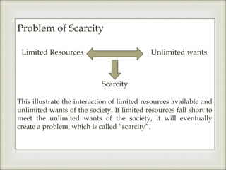 Problem of Scarcity

 Limited Resources                           Unlimited wants



                            Scarcity

This illustrate the interaction of limited resources available and
unlimited wants of the society. If limited resources fall short to
meet the unlimited wants of the society, it will eventually
create a problem, which is called “scarcity”.
 