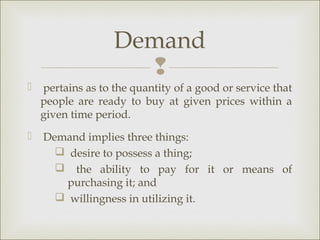 Demand
                     
   pertains as to the quantity of a good or service that
    people are ready to buy at given prices within a
    given time period.
   Demand implies three things:
       desire to possess a thing;
       the ability to pay for it or means of
        purchasing it; and
       willingness in utilizing it.
 