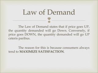 Law of Demand
                
        The Law of Demand states that if price goes UP,
the quantity demanded will go Down. Conversely, if
price goes DOWN, the quantity demanded will go UP
ceteris paribus.

       The reason for this is because consumers always
tend to MAXIMIZE SATISFACTION.
 