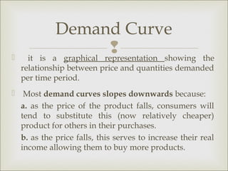 Demand Curve
     it is
                         
            a graphical representation showing      the
    relationship between price and quantities demanded
    per time period.
 Most demand curves slopes downwards because:
  a. as the price of the product falls, consumers will
  tend to substitute this (now relatively cheaper)
  product for others in their purchases.
  b. as the price falls, this serves to increase their real
  income allowing them to buy more products.
 