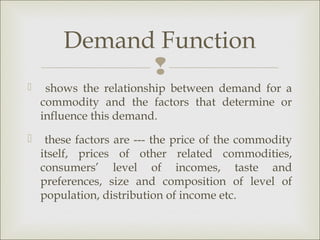 Demand Function
              
    shows the relationship between demand for a
    commodity and the factors that determine or
    influence this demand.
    these factors are --- the price of the commodity
    itself, prices of other related commodities,
    consumers’ level of incomes, taste and
    preferences, size and composition of level of
    population, distribution of income etc.
 