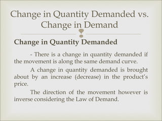 Change in Quantity Demanded vs.
      Change in Demand
                       
Change in Quantity Demanded
       - There is a change in quantity demanded if
the movement is along the same demand curve.
       A change in quantity demanded is brought
about by an increase (decrease) in the product’s
price.
       The direction of the movement however is
inverse considering the Law of Demand.
 