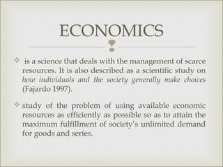 ECONOMICS
                 
 is a science that deals with the management of scarce
 resources. It is also described as a scientific study on
 how individuals and the society generally make choices
 (Fajardo 1997).

 study of the problem of using available economic
  resources as efficiently as possible so as to attain the
  maximum fulfillment of society’s unlimited demand
  for goods and series.
 