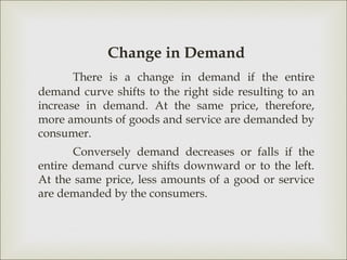 Change in Demand
       There is a change in demand if the entire
demand curve shifts to the right side resulting to an
increase in demand. At the same price, therefore,
more amounts of goods and service are demanded by
consumer.
       Conversely demand decreases or falls if the
entire demand curve shifts downward or to the left.
At the same price, less amounts of a good or service
are demanded by the consumers.
 