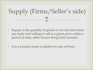 Supply (Firms/Seller’s side)
                           
 Supply is the quantity of goods or services that firms
  are ready and willing to sell at a given price within a
  period of time, other factors being held constant .

 It is a product made available for sale of firms.
 