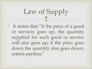 Law of Supply
              
 It states that “if the price of a good
  or services goes up, the quantity
  supplied for such good or service
  will also goes up; if the price goes
  down the quantity also goes down,
  ceteris paribus.”
 
