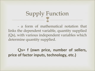 Supply Function
                      
      - a form of mathematical notation that
links the dependent variable, quantity supplied
(Qs), with various independent variables which
determine quantity supplied.

      Qs= f (own price, number of sellers,
price of factor inputs, technology, etc.)
 