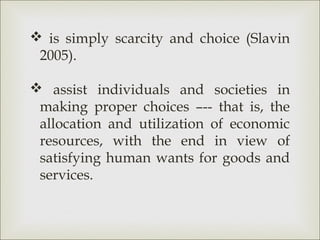  is simply scarcity and choice (Slavin
 2005).

 assist individuals and societies in
 making proper choices –-- that is, the
 allocation and utilization of economic
 resources, with the end in view of
 satisfying human wants for goods and
 services.
 