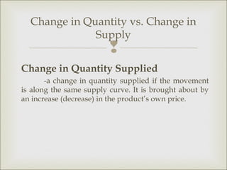 Change in Quantity vs. Change in
              Supply
                         
Change in Quantity Supplied
       -a change in quantity supplied if the movement
is along the same supply curve. It is brought about by
an increase (decrease) in the product’s own price.
 