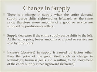 Change in Supply
 There is a change in supply when the entire demand
  supply curve shifts rightward or leftward. At the same
  price, therefore, more amounts of a good or service are
  supplied by producers or sellers.

 Supply decreases if the entire supply curve shifts to the left.
  At the same price, fewer amounts of a good or service are
  sold by producers.

 Increase (decrease) in supply is caused by factors other
  than the price of the good itself such as change in
  technology, business goals, etc. resulting to the movement
  of the entire supply curve rightward (leftward).
 