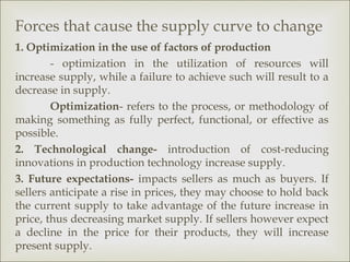 Forces that cause the supply curve to change
1. Optimization in the use of factors of production
        - optimization in the utilization of resources will
increase supply, while a failure to achieve such will result to a
decrease in supply.
        Optimization- refers to the process, or methodology of
making something as fully perfect, functional, or effective as
possible.
2. Technological change- introduction of cost-reducing
innovations in production technology increase supply.
3. Future expectations- impacts sellers as much as buyers. If
sellers anticipate a rise in prices, they may choose to hold back
the current supply to take advantage of the future increase in
price, thus decreasing market supply. If sellers however expect
a decline in the price for their products, they will increase
present supply.
 